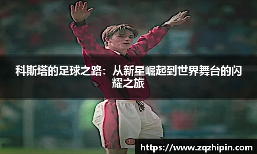 科斯塔的足球之路：从新星崛起到世界舞台的闪耀之旅