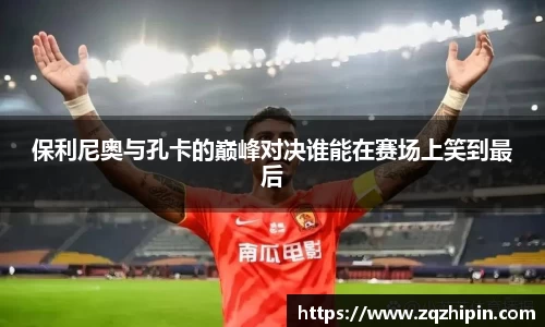 保利尼奥与孔卡的巅峰对决谁能在赛场上笑到最后